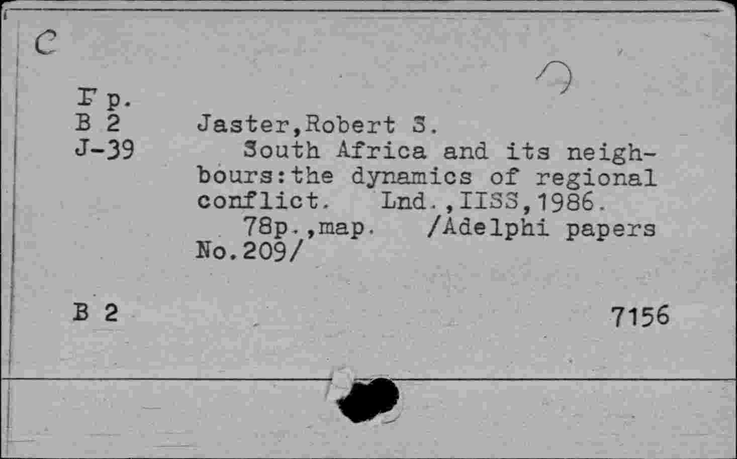 ﻿B 2 J-39	Jaster»Robert 3. South Africa and its neighbours: the dynamics of regional conflict. Lnd.,1133,1986. 78p.,map. /Adelphi papers No. 209/
B 2	7156